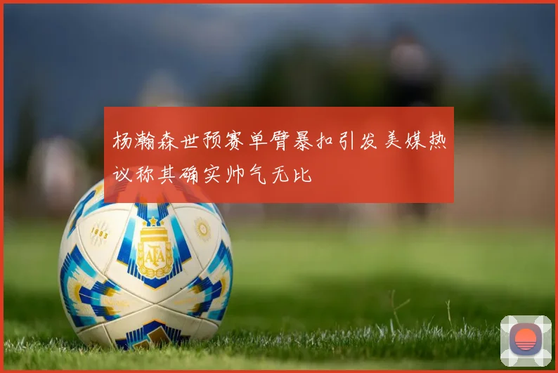 杨瀚森世预赛单臂暴扣引发美媒热议称其确实帅气无比
